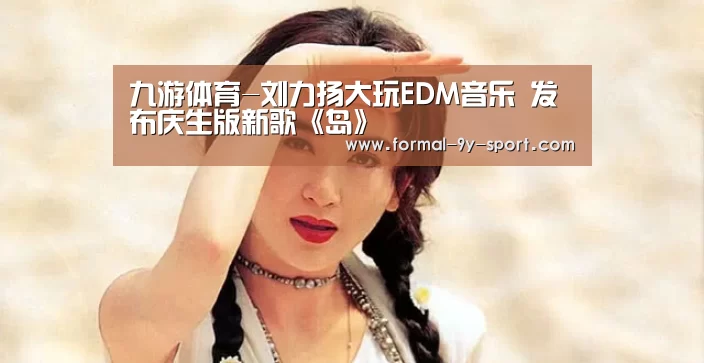 九游体育-刘力扬大玩EDM音乐 发布庆生版新歌《岛》(图1) 九游体育